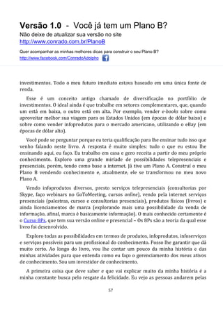 Versão 1.0 - Você já tem um Plano B?
Não deixe de atualizar sua versão no site
http://www.conrado.com.br/PlanoB
Quer acompanhar as minhas melhores dicas para construir o seu Plano B?
http://www.facebook.com/ConradoAdolpho
57
investimentos. Todo o meu futuro imediato estava baseado em uma única fonte de
renda.
Esse é um conceito antigo chamado de diversificação no portfólio de
investimentos. O ideal ainda é que trabalhe em setores complementares, que, quando
um está em baixa, o outro está em alta. Por exemplo, vender e-books sobre como
aproveitar melhor sua viagem para os Estados Unidos (em épocas de dólar baixo) e
sobre como vender infoprodutos para o mercado americano, utilizando o eBay (em
épocas de dólar alto).
Você pode se perguntar porque eu teria qualificação para lhe ensinar tudo isso que
venho falando neste livro. A resposta é muito simples: tudo o que eu estou lhe
ensinando aqui, eu faço. Eu trabalho em casa e gero receita a partir do meu próprio
conhecimento. Exploro uma grande miríade de possibilidades telepresenciais e
presenciais, porém, tendo como base a internet. Já tive um Plano A. Construí o meu
Plano B vendendo conhecimento e, atualmente, ele se transformou no meu novo
Plano A.
Vendo infoprodutos diversos, presto serviços telepresenciais (consultorias por
Skype, faço webinars no GoToMeeting, cursos online), vendo pela internet serviços
presenciais (palestras, cursos e consultorias presenciais), produtos físicos (livros) e
ainda licenciamentos de marca (explorando mais uma possibilidade da venda de
informação, afinal, marca é basicamente informação). O mais conhecido certamente é
o Curso 8Ps, que tem sua versão online e presencial – Os 8Ps são a teoria da qual esse
livro foi desenvolvido.
Exploro todas as possibilidades em termos de produtos, infoprodutos, infoserviços
e serviços possíveis para um profissional do conhecimento. Posso lhe garantir que dá
muito certo. Ao longo do livro, vou lhe contar um pouco da minha história e das
minhas atividades para que entenda como eu faço o gerenciamento dos meus ativos
de conhecimento. Sou um investidor de conhecimento.
A primeira coisa que deve saber e que vai explicar muito da minha história é a
minha constante busca pelo resgate da felicidade. Eu vejo as pessoas andarem pelas
 