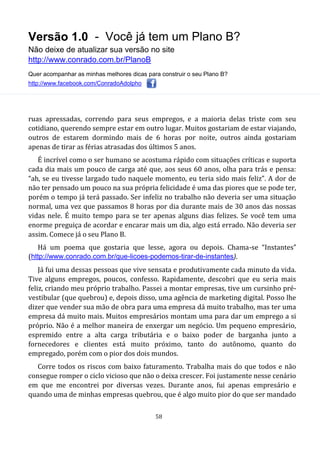 Versão 1.0 - Você já tem um Plano B?
Não deixe de atualizar sua versão no site
http://www.conrado.com.br/PlanoB
Quer acompanhar as minhas melhores dicas para construir o seu Plano B?
http://www.facebook.com/ConradoAdolpho
58
ruas apressadas, correndo para seus empregos, e a maioria delas triste com seu
cotidiano, querendo sempre estar em outro lugar. Muitos gostariam de estar viajando,
outros de estarem dormindo mais de 6 horas por noite, outros ainda gostariam
apenas de tirar as férias atrasadas dos últimos 5 anos.
É incrível como o ser humano se acostuma rápido com situações críticas e suporta
cada dia mais um pouco de carga até que, aos seus 60 anos, olha para trás e pensa:
“ah, se eu tivesse largado tudo naquele momento, eu teria sido mais feliz”. A dor de
não ter pensado um pouco na sua própria felicidade é uma das piores que se pode ter,
porém o tempo já terá passado. Ser infeliz no trabalho não deveria ser uma situação
normal, uma vez que passamos 8 horas por dia durante mais de 30 anos das nossas
vidas nele. É muito tempo para se ter apenas alguns dias felizes. Se você tem uma
enorme preguiça de acordar e encarar mais um dia, algo está errado. Não deveria ser
assim. Comece já o seu Plano B.
Há um poema que gostaria que lesse, agora ou depois. Chama-se “Instantes”
(http://www.conrado.com.br/que-licoes-podemos-tirar-de-instantes).
Já fui uma dessas pessoas que vive sensata e produtivamente cada minuto da vida.
Tive alguns empregos, poucos, confesso. Rapidamente, descobri que eu seria mais
feliz, criando meu próprio trabalho. Passei a montar empresas, tive um cursinho pré-
vestibular (que quebrou) e, depois disso, uma agência de marketing digital. Posso lhe
dizer que vender sua mão de obra para uma empresa dá muito trabalho, mas ter uma
empresa dá muito mais. Muitos empresários montam uma para dar um emprego a si
próprio. Não é a melhor maneira de enxergar um negócio. Um pequeno empresário,
espremido entre a alta carga tributária e o baixo poder de barganha junto a
fornecedores e clientes está muito próximo, tanto do autônomo, quanto do
empregado, porém com o pior dos dois mundos.
Corre todos os riscos com baixo faturamento. Trabalha mais do que todos e não
consegue romper o ciclo vicioso que não o deixa crescer. Foi justamente nesse cenário
em que me encontrei por diversas vezes. Durante anos, fui apenas empresário e
quando uma de minhas empresas quebrou, que é algo muito pior do que ser mandado
 