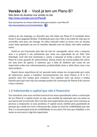 Versão 1.0 - Você já tem um Plano B?
Não deixe de atualizar sua versão no site
http://www.conrado.com.br/PlanoB
Quer acompanhar as minhas melhores dicas para construir o seu Plano B?
http://www.facebook.com/ConradoAdolpho
59
embora de um emprego, eu descobri que não tinha um Plano B. O resultado disso
foram 5 anos pagando dívidas. Trabalhando para isso. Não é um estilo de vida que eu
aconselhe nem para um inimigo. Eu tinha colocado todos os meus ovos na mesma
cesta, tinha apostado em um só caminho. Quando este me faltou, não tinha nenhum
outro.
Sentir-se um fracassado pelo fato de não ter conseguido salvar nem a empresa
nem a si próprio é um sentimento que mina sua capacidade de ser feliz. Sem
felicidade, você não tem motivação e, assim, a situação só tende a piorar. Ter um
Plano B é uma questão de sobrevivência. Outras fontes de receita podem lhe salvar
em uma hora de aperto. E sabemos que a falta de dinheiro por conta de um
imprevisto acaba com relacionamentos, produtividade, bens e, além disso, com o seu
amor próprio.
Depois dessa experiência de ter passado tanto tempo me recuperando por conta
do imprevisto, passei a trabalhar incessantemente nos meus Planos A, B, C, D e
quantos mais tive tempo para construir. Vou explorar mais um pouco a minha
história para que você veja um exemplo prático de construção de Planos B de sucesso
e faça o mesmo.
1.5 Valorizando o capital que não é financeiro
Vou introduzir uma nova variável essencial em nosso aprendizado sobre a construção
do seu Plano B: o capital social, ou seja, uma medida da reputação que seu nome ou
sua marca tem no mercado. Ele é um dos mais importantes para que você convença as
pessoas a comprarem os seus produtos. O capital social, medido pela quantidade de
pessoas que confia em você e referencia-lhe, aliado ao nível de credibilidade que elas
têm, é a sua principal arma de credibilidade no seu meio. Por isso que trabalhar o seu
nome ou sua marca é algo tão importante.
 