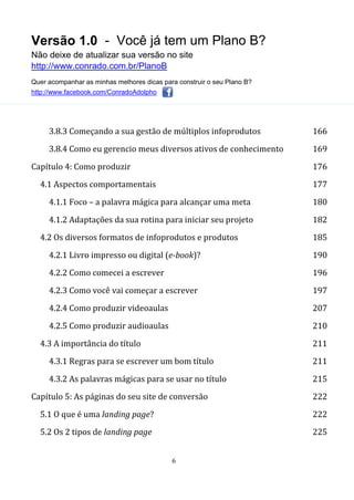 Versão 1.0 - Você já tem um Plano B?
Não deixe de atualizar sua versão no site
http://www.conrado.com.br/PlanoB
Quer acompanhar as minhas melhores dicas para construir o seu Plano B?
http://www.facebook.com/ConradoAdolpho
6
3.8.3 Começando a sua gestão de múltiplos infoprodutos 166
3.8.4 Como eu gerencio meus diversos ativos de conhecimento 169
Capítulo 4: Como produzir 176
4.1 Aspectos comportamentais 177
4.1.1 Foco – a palavra mágica para alcançar uma meta 180
4.1.2 Adaptações da sua rotina para iniciar seu projeto 182
4.2 Os diversos formatos de infoprodutos e produtos 185
4.2.1 Livro impresso ou digital (e-book)? 190
4.2.2 Como comecei a escrever 196
4.2.3 Como você vai começar a escrever 197
4.2.4 Como produzir videoaulas 207
4.2.5 Como produzir audioaulas 210
4.3 A importância do título 211
4.3.1 Regras para se escrever um bom título 211
4.3.2 As palavras mágicas para se usar no título 215
Capítulo 5: As páginas do seu site de conversão 222
5.1 O que é uma landing page? 222
5.2 Os 2 tipos de landing page 225
 