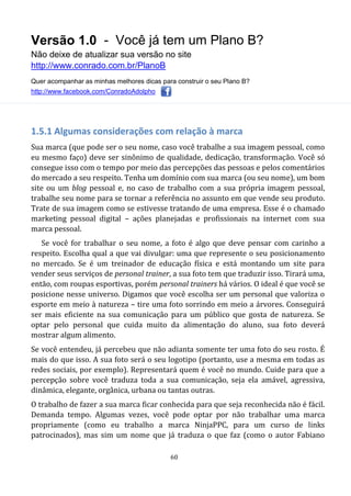Versão 1.0 - Você já tem um Plano B?
Não deixe de atualizar sua versão no site
http://www.conrado.com.br/PlanoB
Quer acompanhar as minhas melhores dicas para construir o seu Plano B?
http://www.facebook.com/ConradoAdolpho
60
1.5.1 Algumas considerações com relação à marca
Sua marca (que pode ser o seu nome, caso você trabalhe a sua imagem pessoal, como
eu mesmo faço) deve ser sinônimo de qualidade, dedicação, transformação. Você só
consegue isso com o tempo por meio das percepções das pessoas e pelos comentários
do mercado a seu respeito. Tenha um domínio com sua marca (ou seu nome), um bom
site ou um blog pessoal e, no caso de trabalho com a sua própria imagem pessoal,
trabalhe seu nome para se tornar a referência no assunto em que vende seu produto.
Trate de sua imagem como se estivesse tratando de uma empresa. Esse é o chamado
marketing pessoal digital – ações planejadas e profissionais na internet com sua
marca pessoal.
Se você for trabalhar o seu nome, a foto é algo que deve pensar com carinho a
respeito. Escolha qual a que vai divulgar: uma que represente o seu posicionamento
no mercado. Se é um treinador de educação física e está montando um site para
vender seus serviços de personal trainer, a sua foto tem que traduzir isso. Tirará uma,
então, com roupas esportivas, porém personal trainers há vários. O ideal é que você se
posicione nesse universo. Digamos que você escolha ser um personal que valoriza o
esporte em meio à natureza – tire uma foto sorrindo em meio a árvores. Conseguirá
ser mais eficiente na sua comunicação para um público que gosta de natureza. Se
optar pelo personal que cuida muito da alimentação do aluno, sua foto deverá
mostrar algum alimento.
Se você entendeu, já percebeu que não adianta somente ter uma foto do seu rosto. É
mais do que isso. A sua foto será o seu logotipo (portanto, use a mesma em todas as
redes sociais, por exemplo). Representará quem é você no mundo. Cuide para que a
percepção sobre você traduza toda a sua comunicação, seja ela amável, agressiva,
dinâmica, elegante, orgânica, urbana ou tantas outras.
O trabalho de fazer a sua marca ficar conhecida para que seja reconhecida não é fácil.
Demanda tempo. Algumas vezes, você pode optar por não trabalhar uma marca
propriamente (como eu trabalho a marca NinjaPPC, para um curso de links
patrocinados), mas sim um nome que já traduza o que faz (como o autor Fabiano
 