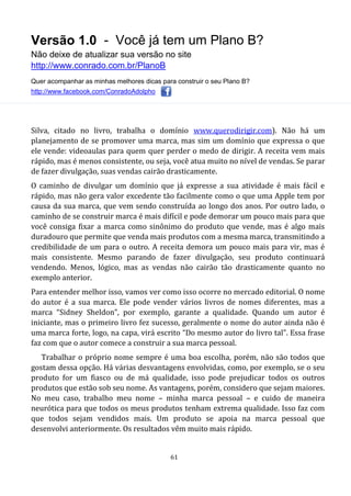 Versão 1.0 - Você já tem um Plano B?
Não deixe de atualizar sua versão no site
http://www.conrado.com.br/PlanoB
Quer acompanhar as minhas melhores dicas para construir o seu Plano B?
http://www.facebook.com/ConradoAdolpho
61
Silva, citado no livro, trabalha o domínio www.querodirigir.com). Não há um
planejamento de se promover uma marca, mas sim um domínio que expressa o que
ele vende: videoaulas para quem quer perder o medo de dirigir. A receita vem mais
rápido, mas é menos consistente, ou seja, você atua muito no nível de vendas. Se parar
de fazer divulgação, suas vendas cairão drasticamente.
O caminho de divulgar um domínio que já expresse a sua atividade é mais fácil e
rápido, mas não gera valor excedente tão facilmente como o que uma Apple tem por
causa da sua marca, que vem sendo construída ao longo dos anos. Por outro lado, o
caminho de se construir marca é mais difícil e pode demorar um pouco mais para que
você consiga fixar a marca como sinônimo do produto que vende, mas é algo mais
duradouro que permite que venda mais produtos com a mesma marca, transmitindo a
credibilidade de um para o outro. A receita demora um pouco mais para vir, mas é
mais consistente. Mesmo parando de fazer divulgação, seu produto continuará
vendendo. Menos, lógico, mas as vendas não cairão tão drasticamente quanto no
exemplo anterior.
Para entender melhor isso, vamos ver como isso ocorre no mercado editorial. O nome
do autor é a sua marca. Ele pode vender vários livros de nomes diferentes, mas a
marca “Sidney Sheldon”, por exemplo, garante a qualidade. Quando um autor é
iniciante, mas o primeiro livro fez sucesso, geralmente o nome do autor ainda não é
uma marca forte, logo, na capa, virá escrito “Do mesmo autor do livro tal”. Essa frase
faz com que o autor comece a construir a sua marca pessoal.
Trabalhar o próprio nome sempre é uma boa escolha, porém, não são todos que
gostam dessa opção. Há várias desvantagens envolvidas, como, por exemplo, se o seu
produto for um fiasco ou de má qualidade, isso pode prejudicar todos os outros
produtos que estão sob seu nome. As vantagens, porém, considero que sejam maiores.
No meu caso, trabalho meu nome – minha marca pessoal – e cuido de maneira
neurótica para que todos os meus produtos tenham extrema qualidade. Isso faz com
que todos sejam vendidos mais. Um produto se apoia na marca pessoal que
desenvolvi anteriormente. Os resultados vêm muito mais rápido.
 