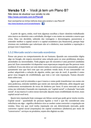 Versão 1.0 - Você já tem um Plano B?
Não deixe de atualizar sua versão no site
http://www.conrado.com.br/PlanoB
Quer acompanhar as minhas melhores dicas para construir o seu Plano B?
http://www.facebook.com/ConradoAdolpho
62
A partir de agora, então, você tem algumas escolhas a fazer: domínio trabalhando
uma marca ou domínio com a atividade, divulgar o seu nome ou somente a marca que
criou. Uma vez decidido, sabendo das vantagens e desvantagens, passaremos a
entender melhor o capital social e o capital econômico (ou financeiro), porque hoje
vivemos em realidades que valorizam não só o dinheiro, mas também a reputação e
porque isso é importante.
1.5.2 Mercado social e mercado econômico
Pense um pouco no comportamento do ser humano. Quando um consumidor digita
algo no Google, ele espera encontrar uma solução para os seus problemas, desejos,
ansiedades ou necessidades. Toda página que ele encontra é uma possível candidata
para tal. Esse consumidor irá depositar suas esperanças naquela que lhe parecer mais
confiável. O seu site deve ser este dentre todos os outros para esse consumidor, pois é
justamente isso que fará com que seu produto venda mais. O seu consumidor vai
acabar adquirindo a solução de alguém, então, que seja de você. A questão é como
gerar essa imagem de credibilidade, que tem a ver com reputação. Vamos discutir
mais sobre isso.
Agora que você já entendeu o que é marca e como pode transformar seu nome em
uma poderosa, entenda também que existe um mercado diferente, além daquele que
conhecemos normalmente de troca de dinheiro por bens. O novo mercado ao qual
estou me referindo é baseado em reputação, em “capital social”, o chamado “mercado
social”. A sua marca é o ativo nesse mercado. Quanto mais credibilidade ela tiver, mais
capital social você terá.
Quem tem reputação hoje consegue um bônus social que pode gerar muita receita.
Capital social - quantidade de pessoas ligadas a você e que lhe consideram uma
referência em algo - significa dinheiro vivo se souber como converter a reputação em
vendas. Uma vez que você tenha reputação em um determinado mercado, pode
converter capital social (reputação) em capital econômico (dinheiro) por meio de
“conversores”: serviços ou produtos, sejam eles digitais ou não.
 