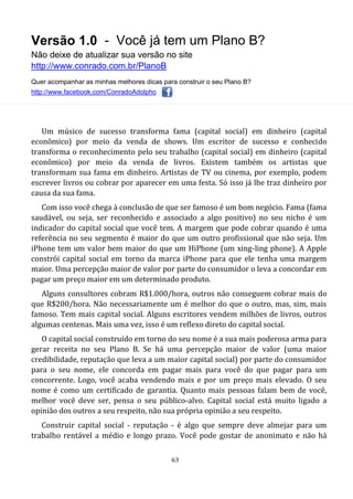 Versão 1.0 - Você já tem um Plano B?
Não deixe de atualizar sua versão no site
http://www.conrado.com.br/PlanoB
Quer acompanhar as minhas melhores dicas para construir o seu Plano B?
http://www.facebook.com/ConradoAdolpho
63
Um músico de sucesso transforma fama (capital social) em dinheiro (capital
econômico) por meio da venda de shows. Um escritor de sucesso e conhecido
transforma o reconhecimento pelo seu trabalho (capital social) em dinheiro (capital
econômico) por meio da venda de livros. Existem também os artistas que
transformam sua fama em dinheiro. Artistas de TV ou cinema, por exemplo, podem
escrever livros ou cobrar por aparecer em uma festa. Só isso já lhe traz dinheiro por
causa da sua fama.
Com isso você chega à conclusão de que ser famoso é um bom negócio. Fama (fama
saudável, ou seja, ser reconhecido e associado a algo positivo) no seu nicho é um
indicador do capital social que você tem. A margem que pode cobrar quando é uma
referência no seu segmento é maior do que um outro profissional que não seja. Um
iPhone tem um valor bem maior do que um HiPhone (um xing-ling phone). A Apple
constrói capital social em torno da marca iPhone para que ele tenha uma margem
maior. Uma percepção maior de valor por parte do consumidor o leva a concordar em
pagar um preço maior em um determinado produto.
Alguns consultores cobram R$1.000/hora, outros não conseguem cobrar mais do
que R$200/hora. Não necessariamente um é melhor do que o outro, mas, sim, mais
famoso. Tem mais capital social. Alguns escritores vendem milhões de livros, outros
algumas centenas. Mais uma vez, isso é um reflexo direto do capital social.
O capital social construído em torno do seu nome é a sua mais poderosa arma para
gerar receita no seu Plano B. Se há uma percepção maior de valor (uma maior
credibilidade, reputação que leva a um maior capital social) por parte do consumidor
para o seu nome, ele concorda em pagar mais para você do que pagar para um
concorrente. Logo, você acaba vendendo mais e por um preço mais elevado. O seu
nome é como um certificado de garantia. Quanto mais pessoas falam bem de você,
melhor você deve ser, pensa o seu público-alvo. Capital social está muito ligado a
opinião dos outros a seu respeito, não sua própria opinião a seu respeito.
Construir capital social - reputação - é algo que sempre deve almejar para um
trabalho rentável a médio e longo prazo. Você pode gostar de anonimato e não há
 