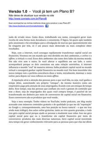Versão 1.0 - Você já tem um Plano B?
Não deixe de atualizar sua versão no site
http://www.conrado.com.br/PlanoB
Quer acompanhar as minhas melhores dicas para construir o seu Plano B?
http://www.facebook.com/ConradoAdolpho
64
nada de errado nisso. Como disse, trabalhando seu nome, conseguirá gerar mais
receita de uma forma mais duradoura e consistente. É lógico, há quem opte também
pelo anonimato e há estratégias para a divulgação de marcas que aparentemente não
há ninguém por trás, só é um pouco mais demorado ou mais complexo obter
resultados.
Hoje, com a internet, você consegue rapidamente transformar capital social em
financeiro. Vivemos em um mundo que está dividido em dois ambientes, o online e o
offline, o virtual e o real. Esses dois ambientes são como dois lados da mesma moeda.
Um não vive sem o outro. Se você alterar o equilíbrio em um lado, o outro
acompanhará porque os dois coexistem em uma relação univitelina. A internet
influencia o mundo “real” de maneira intensa. Saiba produzir capital social no mundo
virtual e conseguirá ganhar capital financeiro no mundo real. Um bom investidor dos
novos tempos tem a perfeita consciência disso e tenta, inicialmente, dominar o meio
online, para depois ver seus reflexos no meio offline.
A reputação atrai a atenção das pessoas para o que você fala, ou seja, você ganha o
tempo delas, aumentando seu próprio “estoque”, da mesma maneira como um
empresário paga pela atenção de seus empregados, ficando com um estoque de tempo
deles. Esse tempo, seja das pessoas que confiam em você e gostam do conteúdo que
tem a dizer, seja de empregados dos quais você compra tempo, é passível de ser
transformado em dinheiro por meio de conversores de capital social em financeiro.
Esses conversores são os produtos que você vende.
Veja o meu exemplo. Tenho vídeos no YouTube, tenho podcasts, um blog muito
acessado com inúmeros conteúdos gratuito e de qualidade (o que me dá “reputação”
no Google e, consequentemente, uma boa posição na busca natural - o que me traz
ainda mais tráfego), dou aulas online gratuitas, tanto ao vivo quanto gravadas, e tudo
isso gera capital social porque ajudo as pessoas a mudarem suas vidas. Isso me gera
capital social para que eu o transforme em capital financeiro por meio de
conversores: produtos das mais diversas naturezas. Gero capital social investindo
meu tempo em gerar conhecimento relevante para as pessoas para que elas me dêem
 