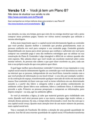Versão 1.0 - Você já tem um Plano B?
Não deixe de atualizar sua versão no site
http://www.conrado.com.br/PlanoB
Quer acompanhar as minhas melhores dicas para construir o seu Plano B?
http://www.facebook.com/ConradoAdolpho
65
sua atenção, ou seja, seu tempo, para que com ele eu consiga mostrar que vale a pena
comprar meus produtos pagos. Vamos ver vários outros exemplos que utilizam a
mesma abordagem.
A dica mais importante aqui é: o capital social está diretamente ligado ao conteúdo
que você produz. Quanto melhor o conteúdo que produz gratuitamente, mais as
pessoas confiarão em você para comprar o seu conteúdo pago. Conteúdo gratuito
disponibilizado em massa para atrair pessoas que confiam o suficiente em você para
comprar seu conteúdo pago é uma das melhores estratégias que vai utilizar na sua
construção do Plano B. Conteúdo é algo intangível e difícil de se valorar quando não
está exposto. Não adianta dizer que você vende um excelente material sobre como
montar móveis. As pessoas não sabem o que quer dizer excelente ou, pior, cada um
tem a sua própria noção do que essa palavra quer dizer.
E qual lugar melhor para disseminar conteúdo? A internet. A sua reputação e o seu
capital social estarão intimamente ligados ao conteúdo que você dissemina na rede. É
na internet que as pessoas, independente do seu local físico, tomarão contato com o
que você produz de informação no seu local virtual – o seu site, por exemplo. Lembre-
se da contração do espaço, transformando qualquer mercado de nicho em mercado de
massa. Esse conteúdo irá fazer com que você se torne referência em um determinado
assunto e, a partir daí, lidere a categoria sobre a qual produz conhecimento no
ambiente online. Quem lidera esse ambiente, lidera o ambiente físico. A informação
precede a ação. Primeiro as pessoas pesquisam e comparam as informações, para
depois comprar – ou seja, agir no ambiente offline.
Se você já entendeu a lógica, já sabe que material gratuito gera visibilidade sem
custo. Quando você atrai pessoas para a sua marca, consegue algo muito valioso, a
atenção dessas pessoas. Ou seja, o tempo delas direcionado a você. Isso faz com que o
seu capital social cresça. Quanto mais atenção tiver de um maior número de pessoas,
mais capital social terá.
Veja o exemplo do Facebook. Ele detém a atenção de uma grande quantidade de
pessoas. Isso lhe dá uma enorme quantidade de capital social. O Facebook transforma
 