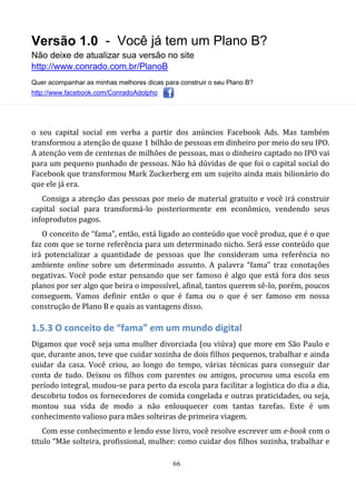 Versão 1.0 - Você já tem um Plano B?
Não deixe de atualizar sua versão no site
http://www.conrado.com.br/PlanoB
Quer acompanhar as minhas melhores dicas para construir o seu Plano B?
http://www.facebook.com/ConradoAdolpho
66
o seu capital social em verba a partir dos anúncios Facebook Ads. Mas também
transformou a atenção de quase 1 bilhão de pessoas em dinheiro por meio do seu IPO.
A atenção vem de centenas de milhões de pessoas, mas o dinheiro captado no IPO vai
para um pequeno punhado de pessoas. Não há dúvidas de que foi o capital social do
Facebook que transformou Mark Zuckerberg em um sujeito ainda mais bilionário do
que ele já era.
Consiga a atenção das pessoas por meio de material gratuito e você irá construir
capital social para transformá-lo posteriormente em econômico, vendendo seus
infoprodutos pagos.
O conceito de “fama”, então, está ligado ao conteúdo que você produz, que é o que
faz com que se torne referência para um determinado nicho. Será esse conteúdo que
irá potencializar a quantidade de pessoas que lhe consideram uma referência no
ambiente online sobre um determinado assunto. A palavra “fama” traz conotações
negativas. Você pode estar pensando que ser famoso é algo que está fora dos seus
planos por ser algo que beira o impossível, afinal, tantos querem sê-lo, porém, poucos
conseguem. Vamos definir então o que é fama ou o que é ser famoso em nossa
construção de Plano B e quais as vantagens disso.
1.5.3 O conceito de “fama” em um mundo digital
Digamos que você seja uma mulher divorciada (ou viúva) que more em São Paulo e
que, durante anos, teve que cuidar sozinha de dois filhos pequenos, trabalhar e ainda
cuidar da casa. Você criou, ao longo do tempo, várias técnicas para conseguir dar
conta de tudo. Deixou os filhos com parentes ou amigos, procurou uma escola em
período integral, mudou-se para perto da escola para facilitar a logística do dia a dia,
descobriu todos os fornecedores de comida congelada e outras praticidades, ou seja,
montou sua vida de modo a não enlouquecer com tantas tarefas. Este é um
conhecimento valioso para mães solteiras de primeira viagem.
Com esse conhecimento e lendo esse livro, você resolve escrever um e-book com o
titulo “Mãe solteira, profissional, mulher: como cuidar dos filhos sozinha, trabalhar e
 