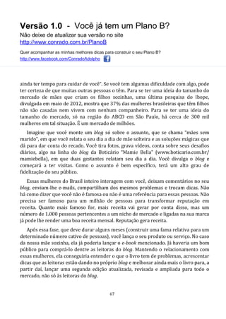 Versão 1.0 - Você já tem um Plano B?
Não deixe de atualizar sua versão no site
http://www.conrado.com.br/PlanoB
Quer acompanhar as minhas melhores dicas para construir o seu Plano B?
http://www.facebook.com/ConradoAdolpho
67
ainda ter tempo para cuidar de você”. Se você tem algumas dificuldade com algo, pode
ter certeza de que muitas outras pessoas o têm. Para se ter uma ideia do tamanho do
mercado de mães que criam os filhos sozinhas, uma última pesquisa do Ibope,
divulgada em maio de 2012, mostra que 37% das mulheres brasileiras que têm filhos
não são casadas nem vivem com nenhum companheiro. Para se ter uma ideia do
tamanho do mercado, só na região do ABCD em São Paulo, há cerca de 300 mil
mulheres em tal situação. É um mercado de milhões.
Imagine que você monte um blog só sobre o assunto, que se chama “mães sem
marido”, em que você relata o seu dia a dia de mãe solteira e as soluções mágicas que
dá para dar conta do recado. Você tira fotos, grava vídeos, conta sobre seus desafios
diários, algo na linha do blog da Boticário “Mamie Bella” (www.boticario.com.br/
mamiebella), em que duas gestantes relatam seu dia a dia. Você divulga o blog e
começará a ter visitas. Como o assunto é bem específico, terá um alto grau de
fidelização do seu público.
Essas mulheres do Brasil inteiro interagem com você, deixam comentários no seu
blog, enviam-lhe e-mails, compartilham dos mesmos problemas e trocam dicas. Não
há como dizer que você não é famosa ou não é uma referência para essas pessoas. Não
precisa ser famoso para um milhão de pessoas para transformar reputação em
receita. Quanto mais famoso for, mais receita vai gerar por conta disso, mas um
número de 1.000 pessoas pertencentes a um nicho de mercado e ligadas na sua marca
já pode lhe render uma boa receita mensal. Reputação gera receita.
Após essa fase, que deve durar alguns meses (construir uma fama relativa para um
determinado número cativo de pessoas), você lança o seu produto ou serviço. No caso
da nossa mãe sozinha, ela já poderia lançar o e-book mencionado. Já haveria um bom
público para comprá-lo dentre as leitoras do blog. Mantendo o relacionamento com
essas mulheres, ela conseguiria entender o que o livro tem de problemas, acrescentar
dicas que as leitoras estão dando no próprio blog e melhorar ainda mais o livro para, a
partir daí, lançar uma segunda edição atualizada, revisada e ampliada para todo o
mercado, não só às leitoras do blog.
 