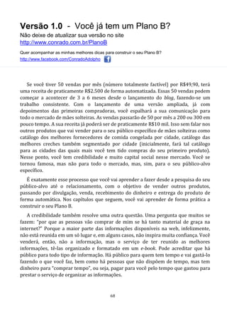 Versão 1.0 - Você já tem um Plano B?
Não deixe de atualizar sua versão no site
http://www.conrado.com.br/PlanoB
Quer acompanhar as minhas melhores dicas para construir o seu Plano B?
http://www.facebook.com/ConradoAdolpho
68
Se você tiver 50 vendas por mês (número totalmente factível) por R$49,90, terá
uma receita de praticamente R$2.500 de forma automatizada. Essas 50 vendas podem
começar a acontecer de 3 a 6 meses desde o lançamento do blog, fazendo-se um
trabalho consistente. Com o lançamento de uma versão ampliada, já com
depoimentos das primeiras compradoras, você espalhará a sua comunicação para
todo o mercado de mães solteiras. As vendas passarão de 50 por mês a 200 ou 300 em
pouco tempo. A sua receita já poderá ser de praticamente R$10 mil. Isso sem falar nos
outros produtos que vai vender para o seu público específico de mães solteiras como
catálogo dos melhores fornecedores de comida congelada por cidade, catálogo das
melhores creches também segmentado por cidade (inicialmente, fará tal catálogo
para as cidades das quais mais você tem tido compras do seu primeiro produto).
Nesse ponto, você tem credibilidade e muito capital social nesse mercado. Você se
tornou famosa, mas não para todo o mercado, mas, sim, para o seu público-alvo
específico.
É exatamente esse processo que você vai aprender a fazer desde a pesquisa do seu
público-alvo até o relacionamento, com o objetivo de vender outros produtos,
passando por divulgação, venda, recebimento do dinheiro e entrega do produto de
forma automática. Nos capítulos que seguem, você vai aprender de forma prática a
construir o seu Plano B.
A credibilidade também resolve uma outra questão. Uma pergunta que muitos se
fazem: “por que as pessoas vão comprar de mim se há tanto material de graça na
internet?” Porque a maior parte das informações disponíveis na web, infelizmente,
não está reunida em um só lugar e, em alguns casos, não inspira muita confiança. Você
venderá, então, não a informação, mas o serviço de ter reunido as melhores
informações, tê-las organizado e formatado em um e-book. Pode acreditar que há
público para todo tipo de informação. Há público para quem tem tempo e vai gastá-lo
fazendo o que você faz, bem como há pessoas que não dispõem de tempo, mas tem
dinheiro para “comprar tempo”, ou seja, pagar para você pelo tempo que gastou para
prestar o serviço de organizar as informações.
 