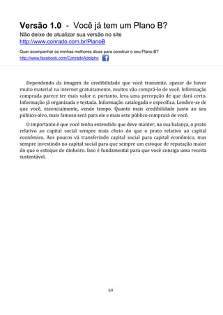 Versão 1.0 - Você já tem um Plano B?
Não deixe de atualizar sua versão no site
http://www.conrado.com.br/PlanoB
Quer acompanhar as minhas melhores dicas para construir o seu Plano B?
http://www.facebook.com/ConradoAdolpho
69
Dependendo da imagem de credibilidade que você transmite, apesar de haver
muito material na internet gratuitamente, muitos vão comprá-lo de você. Informação
comprada parece ter mais valor e, portanto, leva uma percepção de que dará certo.
Informação já organizada e testada. Informação catalogada e específica. Lembre-se de
que você, essencialmente, vende tempo. Quanto mais credibilidade junto ao seu
público-alvo, mais famoso será para ele e mais este público comprará de você.
O importante é que você tenha entendido que deve manter, na sua balança, o prato
relativo ao capital social sempre mais cheio do que o prato relativo ao capital
econômico. Aos poucos vá transferindo capital social para capital econômico, mas
sempre investindo no capital social para que sempre um estoque de reputação maior
do que o estoque de dinheiro. Isso é fundamental para que você consiga uma receita
sustentável.
 