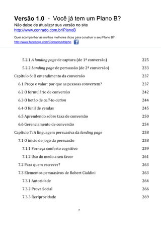 Versão 1.0 - Você já tem um Plano B?
Não deixe de atualizar sua versão no site
http://www.conrado.com.br/PlanoB
Quer acompanhar as minhas melhores dicas para construir o seu Plano B?
http://www.facebook.com/ConradoAdolpho
7
5.2.1 A landing page de captura (de 1ª conversão) 225
5.2.2 Landing page de persuasão (de 2ª conversão) 233
Capítulo 6: O entendimento da conversão 237
6.1 Preço e valor: por que as pessoas convertem? 237
6.2 O formulário de conversão 242
6.3 O botão de call-to-action 244
6.4 O funil de vendas 245
6.5 Aprendendo sobre taxa de conversão 250
6.6 Gerenciamento de conversão 254
Capítulo 7: A linguagem persuasiva da landing page 258
7.1 O início do jogo da persuasão 258
7.1.1 Forneça conforto cognitivo 259
7.1.2 Uso do medo a seu favor 261
7.2 Para quem escrever? 263
7.3 Elementos persuasivos de Robert Cialdini 263
7.3.1 Autoridade 264
7.3.2 Prova Social 266
7.3.3 Reciprocidade 269
 