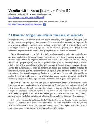 Versão 1.0 - Você já tem um Plano B?
Não deixe de atualizar sua versão no site
http://www.conrado.com.br/PlanoB
Quer acompanhar as minhas melhores dicas para construir o seu Plano B?
http://www.facebook.com/ConradoAdolpho
72
2.1 Usando o Google para estimar demandas do mercado
Se alguém sabe o que os consumidores estão pensando, esse alguém é o Google. Com
sua ferramenta de pesquisa, tem em seus bancos de dados um enorme depósito de
desejos, necessidades e vontades que qualquer anunciante adoraria saber. Uma busca
no Google é uma resposta à pergunta que as empresas gostariam de fazer a todo
momento ao público-alvo: “o que você quer para que eu possa lhe vender?”.
Como já mencionei no capítulo 1, a informação precede a ação. Antes de alguém
comprar um brinquedo para o dia das crianças, acessa o Google para pesquisar sobre
“brinquedos”. Antes de alguém procurar um estúdio de pilates no Rio de Janeiro,
acessa o Google para pesquisar sobre “pilates rio de janeiro”. O Google hoje promove
o início das ações no ambiente offline por meio de informações que dá no ambiente
online. Ele influencia a decisão de compra ao passo que escolhe, dentre milhões de
resultados, aquele que ele considera mais adequado para uma busca realizada no seu
mecanismo. Isso traz duas consequências: a primeira é a de que o Google recolhe os
dados de buscas tendo um preciso e estatístico conhecimento sobre os desejos do
mercado; a segunda é de que pode direcionar tal demanda para o seu produto.
Se 200 mil pessoas por mês pesquisam sobre como fazer sushi demonstrando
interesse no tema, seria ótimo que, primeiro, você soubesse que existem essas 200
mil pessoas buscando pelo assunto. Em segundo lugar, seria ótimo também que o
Google direcionasse todas elas para o seu curso em videoaulas sobre como fazer
sushi. O Google pode fazer tanto uma coisa quanto outra. Vamos entender primeiro
como levantar os dados da primeira informação: descobrir o tamanho do mercado.
O Google, atualmente, detém mais de 95% das buscas no Brasil, em um país com
mais de 83 milhões de consumidores conectados fazendo buscas todos os dias, várias
vezes, esse número é muito expressivo e denota uma clara hegemonia. Uma busca é
uma intenção de compra ou uma necessidade de informação.
 