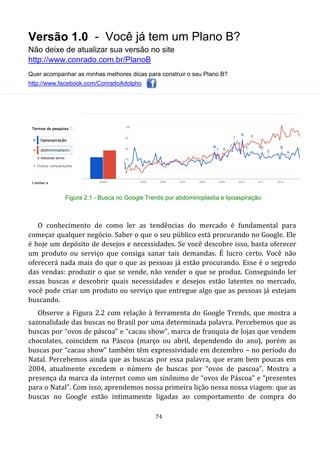 Versão 1.0 - Você já tem um Plano B?
Não deixe de atualizar sua versão no site
http://www.conrado.com.br/PlanoB
Quer acompanhar as minhas melhores dicas para construir o seu Plano B?
http://www.facebook.com/ConradoAdolpho
74
Figura 2.1 - Busca no Google Trends por abdominoplastia e lipoaspiração
O conhecimento de como ler as tendências do mercado é fundamental para
começar qualquer negócio. Saber o que o seu público está procurando no Google. Ele
é hoje um depósito de desejos e necessidades. Se você descobre isso, basta oferecer
um produto ou serviço que consiga sanar tais demandas. É lucro certo. Você não
oferecerá nada mais do que o que as pessoas já estão procurando. Esse é o segredo
das vendas: produzir o que se vende, não vender o que se produz. Conseguindo ler
essas buscas e descobrir quais necessidades e desejos estão latentes no mercado,
você pode criar um produto ou serviço que entregue algo que as pessoas já estejam
buscando.
Observe a Figura 2.2 com relação à ferramenta do Google Trends, que mostra a
sazonalidade das buscas no Brasil por uma determinada palavra. Percebemos que as
buscas por “ovos de páscoa” e “cacau show”, marca de franquia de lojas que vendem
chocolates, coincidem na Páscoa (março ou abril, dependendo do ano), porém as
buscas por “cacau show” também têm expressividade em dezembro – no período do
Natal. Percebemos ainda que as buscas por essa palavra, que eram bem poucas em
2004, atualmente excedem o número de buscas por “ovos de pascoa”. Mostra a
presença da marca da internet como um sinônimo de “ovos de Páscoa” e “presentes
para o Natal”. Com isso, aprendemos nossa primeira lição nessa nossa viagem: que as
buscas no Google estão intimamente ligadas ao comportamento de compra do
 