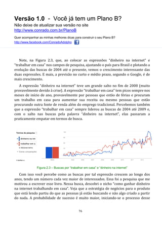Versão 1.0 - Você já tem um Plano B?
Não deixe de atualizar sua versão no site
http://www.conrado.com.br/PlanoB
Quer acompanhar as minhas melhores dicas para construir o seu Plano B?
http://www.facebook.com/ConradoAdolpho
76
Note, na Figura 2.3, que, ao colocar as expressões “dinheiro na internet” e
“trabalhar em casa” nos campos de pesquisa, ajustando o país para Brasil e plotando a
evolução das buscas de 2004 até o presente, vemos o crescimento interessante das
duas expressões. E mais, a previsão no curto e médio prazo, segundo o Google, é de
mais crescimento.
A expressão “dinheiro na internet” teve um grande salto no fim de 2008 (muito
provavelmente devido à crise). A expressão “trabalhar em casa” tem picos sempre nos
meses de início de ano, provavelmente por pessoas que estão de férias e procuram
um trabalho em casa para aumentar sua receita ou mesmo pessoas que estão
procurando outra fonte de renda além do emprego tradicional. Percebemos também
que a expressão “trabalhar em casa” sempre liderou as buscas de 2004 até 2009 e,
com o salto nas buscas pela palavra “dinheiro na internet”, elas passaram a
praticamente empatar em termos de busca.
Figura 2.3 – Buscas por “trabalhar em casa” e “dinheiro na internet”
Com isso você percebe como as buscas por tal expressão crescem ao longo dos
anos, tendo um número cada vez maior de interessados. Essa foi a pesquisa que me
motivou a escrever esse livro. Nessa busca, descobri o nicho “como ganhar dinheiro
na internet trabalhando em casa”. Veja que a estratégia de negócios para o produto
que está lendo partiu do que as pessoas já estão buscando e não algo criado a partir
do nada. A probabilidade de sucesso é muito maior, iniciando-se o processo desse
 