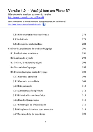 Versão 1.0 - Você já tem um Plano B?
Não deixe de atualizar sua versão no site
http://www.conrado.com.br/PlanoB
Quer acompanhar as minhas melhores dicas para construir o seu Plano B?
http://www.facebook.com/ConradoAdolpho
8
7.3.4 Comprometimento e coerência 274
7.3.5 Afinidade 279
7.3.6 Escassez e exclusividade 284
Capítulo 8: Arquitetura de uma landing page 291
8.1 Produzindo o wireframe 291
8.2 Analisando layouts 293
8.3 Teste A/B em landing pages 293
8.4 Texto da landing page 295
8.5 Desconstruindo a carta de vendas 300
8.5.1 Chamada principal 304
8.5.2 Chamada secundária 309
8.5.3 Início da carta 310
8.5.4 Apresentação do produto 312
8.5.5 Primeira lista de benefícios 313
8.5.6 Box de diferenciação 315
8.5.7 Construção de credibilidade 316
8.5.8 Criação de barreiras para a compra 319
8.5.9 Segunda lista de benefícios 320
 