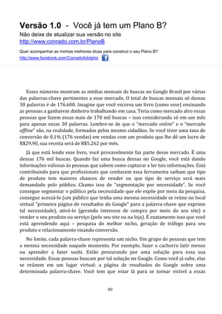 Versão 1.0 - Você já tem um Plano B?
Não deixe de atualizar sua versão no site
http://www.conrado.com.br/PlanoB
Quer acompanhar as minhas melhores dicas para construir o seu Plano B?
http://www.facebook.com/ConradoAdolpho
80
Esses números mostram as médias mensais de buscas no Google Brasil por várias
das palavras-chave pertinentes a esse mercado. O total de buscas mensais só dessas
30 palavras é de 176.600. Imagine que você escreva um livro (como esse) ensinando
as pessoas a ganharem dinheiro trabalhando em casa. Teria como mercado alvo essas
pessoas que fazem essas mais de 170 mil buscas – isso considerando só em um mês
para apenas essas 30 palavras. Lembre-se de que o “mercado online” e o “mercado
offline” são, na realidade, formados pelos mesmo cidadãos. Se você tiver uma taxa de
conversão de 0,1% (176 vendas) em vendas com um produto que lhe dê um lucro de
R$29,90, sua receita será de R$5.262 por mês.
Já que está lendo esse livro, você provavelmente faz parte desse mercado. É uma
dessas 176 mil buscas. Quando faz uma busca dessas no Google, você está dando
informações valiosas às pessoas que sabem como capturar e ler tais informações. Está
contribuindo para que profissionais que conhecem essa ferramenta saibam que tipo
de produto tem maiores chances de vender ou que tipo de serviço será mais
demandado pelo público. Chamo isso de “segmentação por necessidade”. Se você
consegue segmentar o público pela necessidade que ele expõe por meio da pesquisa,
consegue acessá-lo (um público que tenha uma mesma necessidade se reúne no local
virtual “primeira página de resultados do Google” para a palavra-chave que exprime
tal necessidade), ativá-lo (gerando interesse de compra por meio do seu site) e
vender o seu produto ou serviço (pelo seu site ou na loja). É exatamente isso que você
está aprendendo aqui – pesquisa do melhor nicho, geração de tráfego para seu
produto e relacionamento visando conversão.
No limite, cada palavra-chave representa um nicho. Um grupo de pessoas que tem
a mesma necessidade naquele momento. Por exemplo, fazer o cachorro latir menos
ou aprender a fazer sushi. Estão procurando por uma solução para essa sua
necessidade. Essas pessoas buscam por tal solução no Google. Como você já sabe, elas
se reúnem em um lugar virtual: a página de resultados do Google sobre uma
determinada palavra-chave. Você tem que estar lá para se tornar visível a essas
 