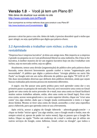 Versão 1.0 - Você já tem um Plano B?
Não deixe de atualizar sua versão no site
http://www.conrado.com.br/PlanoB
Quer acompanhar as minhas melhores dicas para construir o seu Plano B?
http://www.facebook.com/ConradoAdolpho
81
pessoas e atrai-las para o seu site. Antes de tudo, é preciso descobrir qual o nicho que
quer atingir, ou seja, qual público que digita que palavra-chave.
2.2 Aprendendo a trabalhar com nichos: a chave da
rentabilidade
“Empresa boa é empresa lucrativa”, já dizia um amigo meu. Não importa se a empresa
é grande ou pequena ou se é um profissional liberal ou uma indústria. Ela é boa se for
lucrativa. A melhor maneira de ter um negócio lucrativo hoje em dia é trabalhar com
nichos, seja no mercado online, seja no offline.
Atualmente, temos uma divisão (segmentação) de público-alvo pela palavra-chave
buscada, como descrevi brevemente quando cunhei o termo “segmentação pela
necessidade”. O público que digita a palavra-chave “cirurgia plástica no nariz São
Paulo” no Google está em um nicho diferente do público que digita “TV LCD LG 47”.
São duas necessidades diversas que definem dois públicos distintos, ainda que sejam
buscas realizadas pela mesma pessoa em momentos diferentes.
A seguir, vou lhe passar uma parte prática para você aprender como dar o seu
primeiro passo na pesquisa de mercado. Para tal, será necessário uma conta no Gmail
(pode ser uma conta de outro provedor de e-mail, mas uma conta no Gmail facilitará
muitos outros trabalhos adiante, então, abra uma conta no Gmail logo). Para criar
essa conta, acesse www.gmail.com e, no canto superior direito, clique em “criar uma
conta” (ou algo similar, dado que o Google muda continuamente o texto e o lugar
desse botão). Mesmo se tiver uma conta do Gmail, aconselho a criar uma específica
para o Adwords, para que aprenda como se usa a ferramenta.
Após criá-la, acesse a página do Google Adwords - adwords.google.com.br – e
clique no botão “iniciar agora” (ou algo similar, caso o Google mude o botão, mas ele
sempre estará aí, apesar de poder ter outro nome). Siga os passos que o Google lhe
indica. Clique na opção “Tenho um endereço de e-mail e senha que já utilizo em
outros serviços do Google, como AdSense, Gmail, orkut ou iGoogle”, que indica o
 