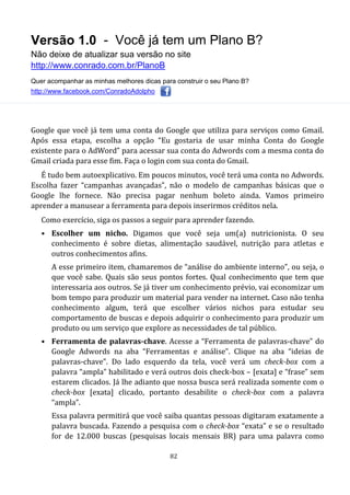 Versão 1.0 - Você já tem um Plano B?
Não deixe de atualizar sua versão no site
http://www.conrado.com.br/PlanoB
Quer acompanhar as minhas melhores dicas para construir o seu Plano B?
http://www.facebook.com/ConradoAdolpho
82
Google que você já tem uma conta do Google que utiliza para serviços como Gmail.
Após essa etapa, escolha a opção “Eu gostaria de usar minha Conta do Google
existente para o AdWord” para acessar sua conta do Adwords com a mesma conta do
Gmail criada para esse fim. Faça o login com sua conta do Gmail.
É tudo bem autoexplicativo. Em poucos minutos, você terá uma conta no Adwords.
Escolha fazer “campanhas avançadas”, não o modelo de campanhas básicas que o
Google lhe fornece. Não precisa pagar nenhum boleto ainda. Vamos primeiro
aprender a manusear a ferramenta para depois inserirmos créditos nela.
Como exercício, siga os passos a seguir para aprender fazendo.
• Escolher um nicho. Digamos que você seja um(a) nutricionista. O seu
conhecimento é sobre dietas, alimentação saudável, nutrição para atletas e
outros conhecimentos afins.
A esse primeiro item, chamaremos de “análise do ambiente interno”, ou seja, o
que você sabe. Quais são seus pontos fortes. Qual conhecimento que tem que
interessaria aos outros. Se já tiver um conhecimento prévio, vai economizar um
bom tempo para produzir um material para vender na internet. Caso não tenha
conhecimento algum, terá que escolher vários nichos para estudar seu
comportamento de buscas e depois adquirir o conhecimento para produzir um
produto ou um serviço que explore as necessidades de tal público.
• Ferramenta de palavras-chave. Acesse a “Ferramenta de palavras-chave” do
Google Adwords na aba “Ferramentas e análise”. Clique na aba “ideias de
palavras-chave”. Do lado esquerdo da tela, você verá um check-box com a
palavra “ampla” habilitado e verá outros dois check-box – [exata] e “frase” sem
estarem clicados. Já lhe adianto que nossa busca será realizada somente com o
check-box [exata] clicado, portanto desabilite o check-box com a palavra
“ampla”.
Essa palavra permitirá que você saiba quantas pessoas digitaram exatamente a
palavra buscada. Fazendo a pesquisa com o check-box “exata” e se o resultado
for de 12.000 buscas (pesquisas locais mensais BR) para uma palavra como
 