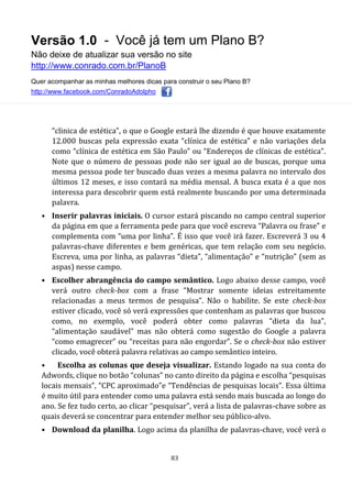 Versão 1.0 - Você já tem um Plano B?
Não deixe de atualizar sua versão no site
http://www.conrado.com.br/PlanoB
Quer acompanhar as minhas melhores dicas para construir o seu Plano B?
http://www.facebook.com/ConradoAdolpho
83
“clinica de estética”, o que o Google estará lhe dizendo é que houve exatamente
12.000 buscas pela expressão exata “clínica de estética” e não variações dela
como “clínica de estética em São Paulo” ou “Endereços de clínicas de estética”.
Note que o número de pessoas pode não ser igual ao de buscas, porque uma
mesma pessoa pode ter buscado duas vezes a mesma palavra no intervalo dos
últimos 12 meses, e isso contará na média mensal. A busca exata é a que nos
interessa para descobrir quem está realmente buscando por uma determinada
palavra.
• Inserir palavras iniciais. O cursor estará piscando no campo central superior
da página em que a ferramenta pede para que você escreva “Palavra ou frase” e
complementa com “uma por linha”. É isso que você irá fazer. Escreverá 3 ou 4
palavras-chave diferentes e bem genéricas, que tem relação com seu negócio.
Escreva, uma por linha, as palavras “dieta”, “alimentação” e “nutrição” (sem as
aspas) nesse campo.
• Escolher abrangência do campo semântico. Logo abaixo desse campo, você
verá outro check-box com a frase “Mostrar somente ideias estreitamente
relacionadas a meus termos de pesquisa”. Não o habilite. Se este check-box
estiver clicado, você só verá expressões que contenham as palavras que buscou
como, no exemplo, você poderá obter como palavras “dieta da lua”,
“alimentação saudável” mas não obterá como sugestão do Google a palavra
“como emagrecer” ou “receitas para não engordar”. Se o check-box não estiver
clicado, você obterá palavra relativas ao campo semântico inteiro.
• Escolha as colunas que deseja visualizar. Estando logado na sua conta do
Adwords, clique no botão “colunas” no canto direito da página e escolha “pesquisas
locais mensais”, “CPC aproximado”e “Tendências de pesquisas locais”. Essa última
é muito útil para entender como uma palavra está sendo mais buscada ao longo do
ano. Se fez tudo certo, ao clicar “pesquisar”, verá a lista de palavras-chave sobre as
quais deverá se concentrar para entender melhor seu público-alvo.
• Download da planilha. Logo acima da planilha de palavras-chave, você verá o
 