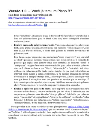 Versão 1.0 - Você já tem um Plano B?
Não deixe de atualizar sua versão no site
http://www.conrado.com.br/PlanoB
Quer acompanhar as minhas melhores dicas para construir o seu Plano B?
http://www.facebook.com/ConradoAdolpho
84
botão “download”. Clique nele e faça o download “CSV para Excel” para baixar a
lista de palavras-chave para o Excel. Com isso, você conseguirá trabalhar
melhor os dados.
• Explore mais cada palavra importante. Tome uma das palavras-chave que
tenha uma grande quantidade de buscas, por exemplo, “como emagrecer”, que
tem 27.100 buscas mensais, e insira essa palavra na mesma ferramenta de
palavras-chave.
Essa busca, só por expressões que contenham “como emagrecer”, tem um total
de 98.904 pesquisas mensais. Veja que isso é um nicho por si só. O conjunto de
pessoas que digita uma palavra-chave que contenha as palavras “como” e
“emagrecer”. Imagine fazer esse mesmo trabalho para todas as outras palavras
que você obteve na busca por “dieta”, “alimentação” e “nutrição”. Vai obter
milhares de palavras que lhe darão muitos insights do que poderá trabalhar na
internet. Essas buscas já estão acontecendo. Já há pessoas procurando por tais
necessidades e desejos o tempo todo, 24 horas por dia. A única coisa que você
tem que fazer é alcançá-las com um produto ou serviço que as satisfaça. É
interessante perceber que há, por exemplo, 1.600 buscas mensais pela palavra-
chave “como emagrecer o rosto”. Só essa palavra já constitui um nicho.
• Repita a operação para cada nicho. Você repetirá esse procedimento para
quantos nichos desejar, sempre lembrando que um nicho é definido por um
conjunto de palavras-chave. O nicho “cirurgia plástica” é definido por palavras
como “rinoplastia”, “cirurgia plástica”, “cirurgia de abdômen” etc. O nicho “bolsa
feminina” é definido por palavras como “bolsas e acessórios”, “bolsa feminina”,
“bolsa para festa”, “bolsa pequena”, dentre várias outras.
Para aprender mais sobre esse início do seu planejamento, assista o vídeo “Como
Utilizar a Ferramenta de Palavras-Chave” que está no meu canal “Conrado Adolpho”
no YouTube. O vídeo de pouco mais de 1 hora explica em uma videoaula bem didática
como fazer isso que expliquei anteriormente em texto. Esse vídeo está no meu blog
também.
 