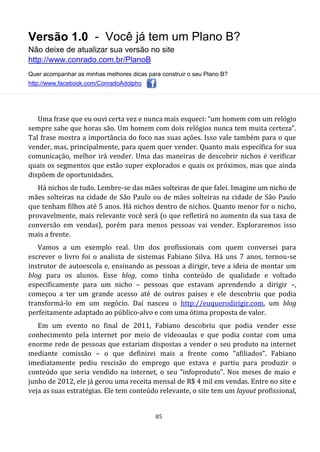 Versão 1.0 - Você já tem um Plano B?
Não deixe de atualizar sua versão no site
http://www.conrado.com.br/PlanoB
Quer acompanhar as minhas melhores dicas para construir o seu Plano B?
http://www.facebook.com/ConradoAdolpho
85
Uma frase que eu ouvi certa vez e nunca mais esqueci: “um homem com um relógio
sempre sabe que horas são. Um homem com dois relógios nunca tem muita certeza”.
Tal frase mostra a importância do foco nas suas ações. Isso vale também para o que
vender, mas, principalmente, para quem quer vender. Quanto mais específica for sua
comunicação, melhor irá vender. Uma das maneiras de descobrir nichos é verificar
quais os segmentos que estão super explorados e quais os próximos, mas que ainda
dispõem de oportunidades.
Há nichos de tudo. Lembre-se das mães solteiras de que falei. Imagine um nicho de
mães solteiras na cidade de São Paulo ou de mães solteiras na cidade de São Paulo
que tenham filhos até 5 anos. Há nichos dentro de nichos. Quanto menor for o nicho,
provavelmente, mais relevante você será (o que refletirá no aumento da sua taxa de
conversão em vendas), porém para menos pessoas vai vender. Exploraremos isso
mais a frente.
Vamos a um exemplo real. Um dos profissionais com quem conversei para
escrever o livro foi o analista de sistemas Fabiano Silva. Há uns 7 anos, tornou-se
instrutor de autoescola e, ensinando as pessoas a dirigir, teve a ideia de montar um
blog para os alunos. Esse blog, como tinha conteúdo de qualidade e voltado
especificamente para um nicho – pessoas que estavam aprendendo a dirigir –,
começou a ter um grande acesso até de outros países e ele descobriu que podia
transformá-lo em um negócio. Daí nasceu o http://euquerodirigir.com, um blog
perfeitamente adaptado ao público-alvo e com uma ótima proposta de valor.
Em um evento no final de 2011, Fabiano descobriu que podia vender esse
conhecimento pela internet por meio de videoaulas e que podia contar com uma
enorme rede de pessoas que estariam dispostas a vender o seu produto na internet
mediante comissão – o que definirei mais a frente como “afiliados”. Fabiano
imediatamente pediu rescisão do emprego que estava e partiu para produzir o
conteúdo que seria vendido na internet, o seu “infoproduto”. Nos meses de maio e
junho de 2012, ele já gerou uma receita mensal de R$ 4 mil em vendas. Entre no site e
veja as suas estratégias. Ele tem conteúdo relevante, o site tem um layout profissional,
 