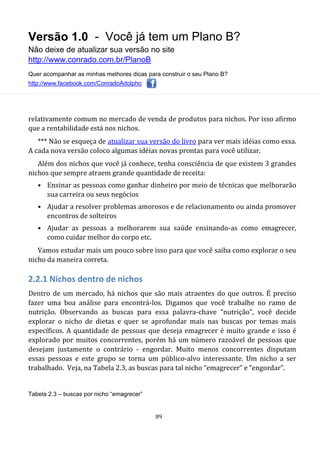 Versão 1.0 - Você já tem um Plano B?
Não deixe de atualizar sua versão no site
http://www.conrado.com.br/PlanoB
Quer acompanhar as minhas melhores dicas para construir o seu Plano B?
http://www.facebook.com/ConradoAdolpho
89
relativamente comum no mercado de venda de produtos para nichos. Por isso afirmo
que a rentabilidade está nos nichos.
*** Não se esqueça de atualizar sua versão do livro para ver mais idéias como essa.
A cada nova versão coloco algumas idéias novas prontas para você utilizar.
Além dos nichos que você já conhece, tenha consciência de que existem 3 grandes
nichos que sempre atraem grande quantidade de receita:
• Ensinar as pessoas como ganhar dinheiro por meio de técnicas que melhorarão
sua carreira ou seus negócios
• Ajudar a resolver problemas amorosos e de relacionamento ou ainda promover
encontros de solteiros
• Ajudar as pessoas a melhorarem sua saúde ensinando-as como emagrecer,
como cuidar melhor do corpo etc.
Vamos estudar mais um pouco sobre isso para que você saiba como explorar o seu
nicho da maneira correta.
2.2.1 Nichos dentro de nichos
Dentro de um mercado, há nichos que são mais atraentes do que outros. É preciso
fazer uma boa análise para encontrá-los. Digamos que você trabalhe no ramo de
nutrição. Observando as buscas para essa palavra-chave “nutrição”, você decide
explorar o nicho de dietas e quer se aprofundar mais nas buscas por temas mais
específicos. A quantidade de pessoas que deseja emagrecer é muito grande e isso é
explorado por muitos concorrentes, porém há um número razoável de pessoas que
desejam justamente o contrário - engordar. Muito menos concorrentes disputam
essas pessoas e este grupo se torna um público-alvo interessante. Um nicho a ser
trabalhado. Veja, na Tabela 2.3, as buscas para tal nicho “emagrecer” e “engordar”.
Tabela 2.3 – buscas por nicho “emagrecer”
 