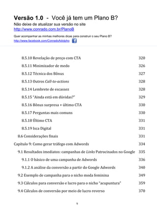 Versão 1.0 - Você já tem um Plano B?
Não deixe de atualizar sua versão no site
http://www.conrado.com.br/PlanoB
Quer acompanhar as minhas melhores dicas para construir o seu Plano B?
http://www.facebook.com/ConradoAdolpho
9
8.5.10 Revelação de preço com CTA 320
8.5.11 Minimizador de medo 326
8.5.12 Técnica dos Bônus 327
8.5.13 Outros Call-to-actions 328
8.5.14 Lembrete de escassez 328
8.5.15 “Ainda está em dúvidas?” 329
8.5.16 Bônus surpresa + último CTA 330
8.5.17 Perguntas mais comuns 330
8.5.18 Último CTA 331
8.5.19 Isca Digital 331
8.6 Considerações finais 331
Capítulo 9: Como gerar tráfego com Adwords 334
9.1 Resultados imediatos: campanhas de Links Patrocinados no Google 335
9.1.1 O básico de uma campanha de Adwords 336
9.1.2 A análise da conversão a partir do Google Adwords 340
9.2 Exemplo de campanha para o nicho moda feminina 349
9.3 Cálculos para conversão e lucro para o nicho “acupuntura” 359
9.4 Cálculos de conversão por meio de lucro reverso 370
 