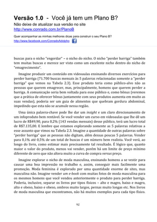 Versão 1.0 - Você já tem um Plano B?
Não deixe de atualizar sua versão no site
http://www.conrado.com.br/PlanoB
Quer acompanhar as minhas melhores dicas para construir o seu Plano B?
http://www.facebook.com/ConradoAdolpho
92
buscas para o nicho “engordar” – o nicho do nicho. O nicho “perder barriga” também
tem muitas buscas e merece ser visto como um excelente nicho dentro do nicho de
“emagrecimento”.
Imagine produzir um conteúdo em videoaulas ensinando diversos exercícios para
perder barriga (71.700 buscas mensais às 5 palavras relacionadas somente a “perder
barriga” que vemos na Tabela 2.3). Esse produto teria como público-alvo não as
pessoas que querem emagrecer, mas, principalmente, homens que querem perder a
barriga. A comunicação seria bem voltada para esse público e, como bônus (veremos
que a prática de oferecer bônus juntamente com seus produtos aumenta em muito as
suas vendas), poderia ser um guia de alimentos que quebram gordura abdominal,
impedindo que esta não se acumule nessa região.
Uma única palavra-chave pode lhe dar um insight e um claro direcionamento de
um infoproduto bem rentável. Se você vender um curso em videoaulas que lhe dê um
lucro de R$49,90, para 0,2% (143 vendas mensais) desse público, terá um lucro total
de R$7.135,00. E lembre que estamos explorando somente as 5 palavras relativas a
esse assunto que vimos na Tabela 2.3. Imagine a quantidade de outras palavras sobre
“perder barriga” que as pessoas não digitam, além dessas poucas 5 palavras. Vender
para 0,1% até 0,5% de um total de buscas é um número bem realista. Você verá, ao
longo do livro, como estimar mais precisamente tal resultado. É lógico que, quanto
maior o valor do produto, menos vai vender, porém há um limite de preço mínimo
diferente de zero que não altera muito a curva de compra versus preço.
Imagine explorar o nicho de moda masculina, ensinando homens a se vestir para
causar uma boa impressão no trabalho e, assim, conseguir mais facilmente uma
promoção. Moda feminina é explorado por uma quantidade enorme de sites, mas
masculina não. Imagine vender um e-book com muitas fotos de moda masculina para
os mesmos homens que você vendeu anteriormente o produto para perder barriga.
Poderia, inclusive, separar os livros por tipos físicos – alto e magro, baixo e magro,
alto e obeso, baixo e obeso, ombros muito largos, pernas muito longas etc. Nos livros
de moda masculina que encontramos, não há muitos exemplos para cada tipo físico.
 