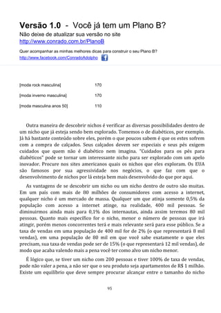 Versão 1.0 - Você já tem um Plano B?
Não deixe de atualizar sua versão no site
http://www.conrado.com.br/PlanoB
Quer acompanhar as minhas melhores dicas para construir o seu Plano B?
http://www.facebook.com/ConradoAdolpho
95
[moda rock masculina] 170
[moda inverno masculina] 170
[moda masculina anos 50] 110
Outra maneira de descobrir nichos é verificar as diversas possibilidades dentro de
um nicho que já esteja sendo bem explorado. Tomemos o de diabéticos, por exemplo.
Já há bastante conteúdo sobre eles, porém o que poucos sabem é que os estes sofrem
com a compra de calçados. Seus calçados devem ser especiais e seus pés exigem
cuidados que quem não é diabético nem imagina. “Cuidados para os pés para
diabéticos” pode se tornar um interessante nicho para ser explorado com um apelo
inovador. Procure nos sites americanos quais os nichos que eles exploram. Os EUA
são famosos por sua agressividade nos negócios, o que faz com que o
desenvolvimento de nichos por lá esteja bem mais desenvolvido do que por aqui.
As vantagens de se descobrir um nicho ou um nicho dentro de outro são muitas.
Em um país com mais de 80 milhões de consumidores com acesso a internet,
qualquer nicho é um mercado de massa. Qualquer um que atinja somente 0,5% da
população com acesso a internet atinge, na realidade, 400 mil pessoas. Se
diminuirmos ainda mais para 0,1% dos internautas, ainda assim teremos 80 mil
pessoas. Quanto mais específico for o nicho, menor o número de pessoas que irá
atingir, porém menos concorrentes terá e mais relevante será para esse público. Se a
taxa de vendas em uma população de 400 mil for de 2% (o que representará 8 mil
vendas), em uma população de 80 mil em que você sabe exatamente o que eles
precisam, sua taxa de vendas pode ser de 15% (o que representará 12 mil vendas), de
modo que acaba valendo mais a pena você ter como alvo um nicho menor.
É lógico que, se tiver um nicho com 200 pessoas e tiver 100% de taxa de vendas,
pode não valer a pena, a não ser que o seu produto seja apartamentos de R$ 1 milhão.
Existe um equilíbrio que deve sempre procurar alcançar entre o tamanho do nicho
 