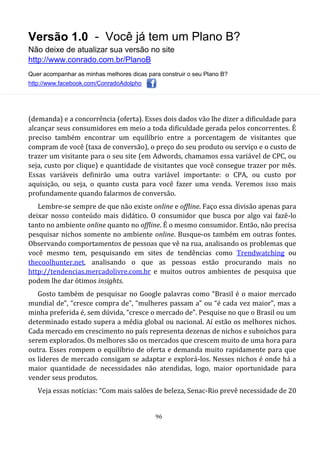 Versão 1.0 - Você já tem um Plano B?
Não deixe de atualizar sua versão no site
http://www.conrado.com.br/PlanoB
Quer acompanhar as minhas melhores dicas para construir o seu Plano B?
http://www.facebook.com/ConradoAdolpho
96
(demanda) e a concorrência (oferta). Esses dois dados vão lhe dizer a dificuldade para
alcançar seus consumidores em meio a toda dificuldade gerada pelos concorrentes. É
preciso também encontrar um equilíbrio entre a porcentagem de visitantes que
compram de você (taxa de conversão), o preço do seu produto ou serviço e o custo de
trazer um visitante para o seu site (em Adwords, chamamos essa variável de CPC, ou
seja, custo por clique) e quantidade de visitantes que você consegue trazer por mês.
Essas variáveis definirão uma outra variável importante: o CPA, ou custo por
aquisição, ou seja, o quanto custa para você fazer uma venda. Veremos isso mais
profundamente quando falarmos de conversão.
Lembre-se sempre de que não existe online e offline. Faço essa divisão apenas para
deixar nosso conteúdo mais didático. O consumidor que busca por algo vai fazê-lo
tanto no ambiente online quanto no offline. É o mesmo consumidor. Então, não precisa
pesquisar nichos somente no ambiente online. Busque-os também em outras fontes.
Observando comportamentos de pessoas que vê na rua, analisando os problemas que
você mesmo tem, pesquisando em sites de tendências como Trendwatching ou
thecoolhunter.net, analisando o que as pessoas estão procurando mais no
http://tendencias.mercadolivre.com.br e muitos outros ambientes de pesquisa que
podem lhe dar ótimos insights.
Gosto também de pesquisar no Google palavras como “Brasil é o maior mercado
mundial de”, “cresce compra de”, “mulheres passam a” ou “é cada vez maior”, mas a
minha preferida é, sem dúvida, “cresce o mercado de”. Pesquise no que o Brasil ou um
determinado estado supera a média global ou nacional. Aí estão os melhores nichos.
Cada mercado em crescimento no país representa dezenas de nichos e subnichos para
serem explorados. Os melhores são os mercados que crescem muito de uma hora para
outra. Esses rompem o equilíbrio de oferta e demanda muito rapidamente para que
os lideres de mercado consigam se adaptar e explorá-los. Nesses nichos é onde há a
maior quantidade de necessidades não atendidas, logo, maior oportunidade para
vender seus produtos.
Veja essas notícias: “Com mais salões de beleza, Senac-Rio prevê necessidade de 20
 