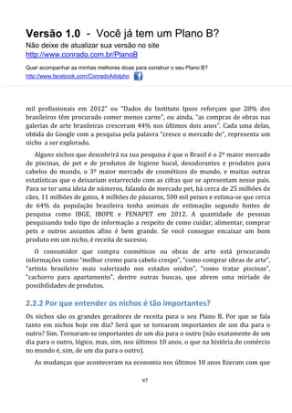 Versão 1.0 - Você já tem um Plano B?
Não deixe de atualizar sua versão no site
http://www.conrado.com.br/PlanoB
Quer acompanhar as minhas melhores dicas para construir o seu Plano B?
http://www.facebook.com/ConradoAdolpho
97
mil profissionais em 2012” ou “Dados do Instituto Ipsos reforçam que 28% dos
brasileiros têm procurado comer menos carne”, ou ainda, “as compras de obras nas
galerias de arte brasileiras cresceram 44% nos últimos dois anos”. Cada uma delas,
obtida do Google com a pesquisa pela palavra “cresce o mercado de”, representa um
nicho a ser explorado.
Alguns nichos que descobrirá na sua pesquisa é que o Brasil é o 2º maior mercado
de piscinas, de pet e de produtos de higiene bucal, desodorantes e produtos para
cabelos do mundo, o 3º maior mercado de cosméticos do mundo, e muitas outras
estatísticas que o deixariam estarrecido com as cifras que se apresentam nesse país.
Para se ter uma ideia de números, falando de mercado pet, há cerca de 25 milhões de
cães, 11 milhões de gatos, 4 milhões de pássaros, 500 mil peixes e estima-se que cerca
de 64% da população brasileira tenha animais de estimação segundo fontes de
pesquisa como IBGE, IBOPE e FENAPET em 2012. A quantidade de pessoas
pesquisando todo tipo de informação a respeito de como cuidar, alimentar, comprar
pets e outros assuntos afins é bem grande. Se você consegue encaixar um bom
produto em um nicho, é receita de sucesso.
O consumidor que compra cosméticos ou obras de arte está procurando
informações como “melhor creme para cabelo crespo”, “como comprar obras de arte”,
“artista brasileiro mais valorizado nos estados unidos”, “como tratar piscinas”,
“cachorro para apartamento”, dentre outras buscas, que abrem uma miríade de
possibilidades de produtos.
2.2.2 Por que entender os nichos é tão importantes?
Os nichos são os grandes geradores de receita para o seu Plano B. Por que se fala
tanto em nichos hoje em dia? Será que se tornaram importantes de um dia para o
outro? Sim. Tornaram-se importantes de um dia para o outro (não exatamente de um
dia para o outro, lógico, mas, sim, nos últimos 10 anos, o que na história do comércio
no mundo é, sim, de um dia para o outro).
As mudanças que aconteceram na economia nos últimos 10 anos fizeram com que
 