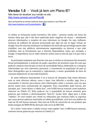 Versão 1.0 - Você já tem um Plano B?
Não deixe de atualizar sua versão no site
http://www.conrado.com.br/PlanoB
Quer acompanhar as minhas melhores dicas para construir o seu Plano B?
http://www.facebook.com/ConradoAdolpho
98
os nichos se tornassem muito lucrativos. Um nicho – pessoas unidas em torno da
mesma ideia que não é tão bem explorada pelos negócios de massa – atualmente
procura informações a respeito de seus interesses no Google. Ou seja, milhares,
centenas de milhares de pessoas procurando por algo em um só lugar virtual, no
Google. Essa foi uma das mudanças na dinâmica do mercado que privilegia quem sabe
trabalhar com tais públicos extremamente segmentados na internet e que sabe
trabalhar com as ferramentas que a internet disponibiliza, como, por exemplo, o
Google. A importância em se saber detectar nichos está no fato de que é lá que está o
lucro.
As principais mudanças que fizeram com que os nichos se tornassem tão atraentes
foram principalmente o aumento do poder aquisitivo do brasileiro (que fez com que
pudesse comprar mais do que os itens de necessidade básica, dedicando-se a compras
relacionadas aos seus interesses pessoais), o crescimento na população do país (o
fator demográfico que já comentei) e, logicamente, a maior quantidade de itens de
consumo disponíveis no mercado brasileiro.
Se antes tínhamos basicamente 5 ou 6 marcas de shampoo, hoje temos dezenas
com os mais diversos odores, cores e tipos. Isso dificulta a escolha, logo, leva o
consumidor à internet para buscar mais informações sobre o assunto, uma vez que
possui muito mais comunicação do segmento. Esse consumidor pode buscar, por
exemplo, por “como deixar o cabelo liso”, com 6.600 buscas mensais como podemos
observar na Tabela 2.5. Nela, pode-se ver a quantidade de buscas somente para
palavras que tenham o direcionamento “how-to” (como fazer algo) para o nicho
“cabelos”. Se você vender um e-book ou videoaulas que ensinem todos os aspectos
que essas poucas palavras mostradas na tabela possibilitam, você terá um público de
mais de 56 mil buscas mensais. Uma taxa de 0,2% de conversão de um produto que
tenha margem de R$49,90 lhe dará por mês cerca de R$5.560.
Só o nicho “como fazer o cabelo crescer mais rápido” tem 11.880 buscas mensais,
somente nessas palavras que mostrei na Tabela 2.5.
 