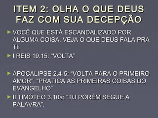 ITEM 2: OLHA O QUE DEUSITEM 2: OLHA O QUE DEUS
FAZ COM SUA DECEPÇÃOFAZ COM SUA DECEPÇÃO
► VOCÊ QUE ESTÁ ESCANDALIZADO PORVOCÊ QUE ESTÁ ESCANDALIZADO POR
ALGUMA COISA, VEJA O QUE DEUS FALA PRAALGUMA COISA, VEJA O QUE DEUS FALA PRA
TI:TI:
► I REIS 19.15: “VOLTA”I REIS 19.15: “VOLTA”
► APOCALIPSE 2.4-5: “VOLTA PARA O PRIMEIROAPOCALIPSE 2.4-5: “VOLTA PARA O PRIMEIRO
AMOR”, “PRATICA AS PRIMEIRAS COISAS DOAMOR”, “PRATICA AS PRIMEIRAS COISAS DO
EVANGELHO”EVANGELHO”
► II TIMÓTEO 3.10a: “TU PORÉM SEGUE AII TIMÓTEO 3.10a: “TU PORÉM SEGUE A
PALAVRA”.PALAVRA”.
 