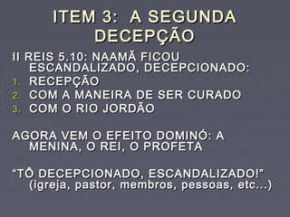 ITEM 3: A SEGUNDAITEM 3: A SEGUNDA
DECEPÇÃODECEPÇÃO
II REIS 5.10: NAAMÃ FICOUII REIS 5.10: NAAMÃ FICOU
ESCANDALIZADO, DECEPCIONADO:ESCANDALIZADO, DECEPCIONADO:
1.1. RECEPÇÃORECEPÇÃO
2.2. COM A MANEIRA DE SER CURADOCOM A MANEIRA DE SER CURADO
3.3. COM O RIO JORDÃOCOM O RIO JORDÃO
AGORA VEM O EFEITO DOMINÓ: AAGORA VEM O EFEITO DOMINÓ: A
MENINA, O REI, O PROFETAMENINA, O REI, O PROFETA
““TÔ DECEPCIONADO, ESCANDALIZADO!”TÔ DECEPCIONADO, ESCANDALIZADO!”
(igreja, pastor, membros, pessoas, etc...)(igreja, pastor, membros, pessoas, etc...)
 