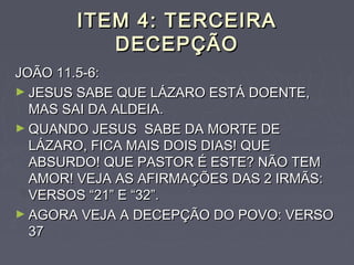 ITEM 4: TERCEIRAITEM 4: TERCEIRA
DECEPÇÃODECEPÇÃO
JOÃO 11.5-6:JOÃO 11.5-6:
► JESUS SABE QUE LÁZARO ESTÁ DOENTE,JESUS SABE QUE LÁZARO ESTÁ DOENTE,
MAS SAI DA ALDEIA.MAS SAI DA ALDEIA.
► QUANDO JESUS SABE DA MORTE DEQUANDO JESUS SABE DA MORTE DE
LÁZARO, FICA MAIS DOIS DIAS! QUELÁZARO, FICA MAIS DOIS DIAS! QUE
ABSURDO! QUE PASTOR É ESTE? NÃO TEMABSURDO! QUE PASTOR É ESTE? NÃO TEM
AMOR! VEJA AS AFIRMAÇÕES DAS 2 IRMÃS:AMOR! VEJA AS AFIRMAÇÕES DAS 2 IRMÃS:
VERSOS “21” E “32”.VERSOS “21” E “32”.
► AGORA VEJA A DECEPÇÃO DO POVO: VERSOAGORA VEJA A DECEPÇÃO DO POVO: VERSO
3737
 