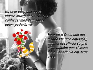 Eu orei para que você viesse muito antes de nos conhecermos sem saber quem poderia vir.    Eu pedi a Deus que me mandasse uma amiga(o), alguém escolhida só pra mim, alguém que tivesse Fé e Sabedoria em seus atos.  