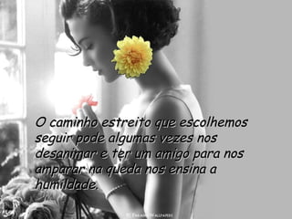 O caminho estreito que escolhemos seguir pode algumas vezes nos desanimar e ter um amigo para nos amparar na queda nos ensina a humildade.  