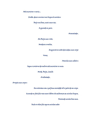 Até encontrar o nariz...
Então, desço e enrosco sua língua à minha e
Beijo sua boca, mais uma vez.
E quando eu paro,
Avassalador,
Ele Beija meu rosto,
Mordisca a orelha,
Enquanto as mãos desnudam meu corpo
Voraz,
Assanha meu cabelo e
Segue o contorno dos ombros até encontrar a nuca.
Morde, Beija, Lambe
Arrebatador,
Arrepia meu corpo e
Me entontece com o perfume escondido sob os pelos de seu corpo.
Quando eu falo,Ele roça meus lábios eSe embaraça em minha língua,
Deixando minha boca seca.
Fecho os olhos,Ele segura minhas mãos

 