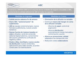 ABC
•Acercarse a EBITDA CERO en el conjunto de las unidades de negocio vinculadas a ABC,
                                                            negocio
manteniendo la calidad editorial de ABC en todos los soportes

            Medidas en Ingresos                                    Medidas en Costes
•   Subida precios cabecera fin de semana             •   Eliminación de la difusión no rentable
                                                          Eliminació        difusió
•                sectoriarizació
    Diario ABC: “sectoriarización” de                 •   Continuar mejora del margen de venta
    suplementos                                                 difusió
                                                          de la difusión rentable
•   ABC.es:
    ABC.es: equipo comercial propio, nuevos                 -   Ahorros de papel control de
                                                                           papel,
    formatos publicitarios, nuevos canales                      paginación
    temáticos                                               -   Ahorros distribución:
                                                                         distribució
•   Nuevas fuentes de ingresos basadas en                       automatización tareas manuales y
    cobro: oferplan, venta de contenido                         control punto a punto
    editorial digital selectivo, conocimiento         •   Ahorro en promociones: calidad
    del usuario, plataforma unificada de                  adaptada a los tiempos de crisis
    registro y cobro
                                                      •   Reducción costes colaboradores
•   Kiosko y Mas, movilidad y nuevos canales
    de distribución: nuevos contenidos,
       distribució
    aplicaciones para redes sociales, acuerdos
    comerciales con distribuidores


                                                                                                   16
 