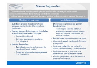 Marcas Regionales
•                                   gestió
  Continuo avance en sinergias de gestión y editoriales para seguir reforzando
posicionamiento local de la marca y calidad del contenido
• Utilizar las marcas, su capacidad de prescripción e influencia, como palanca de negocio
                                       prescripció

                 Medidas en Ingresos                           Medidas en Costes
    •   Subida de precios de cabecera fin de       •                              gestió
                                                       Eficiencias en procesos de gestión-
        semana,
        semana manteniendo diferencial con             Benckmarking
        Nacionales                                       - Tecnología: sistema editorial
    •   Nuevas fuentes de ingresos no vinculadas         - Redacción central Colpisa: mayor
        a publicidad basadas en cobro por:                 compartición de contenidos en
          -   Contenido editorial                          offline y online

          -   Servicios asociados al producto      •   Promociones:
                                                       Promociones mejoras cadena de valor
              (i.e. oferplan)                      •   Ahorros de papel cambios de formato
                                                                  papel,
    •   Nuevos desarrollos:                            y paginación

          -   Tecnologí
              Tecnología: nuevas aplicaciones de   •   Gastos de redacción vía reducción
                                                                  redacció
              movilidad (móvil, tablet)                costes colaboradores y corresponsalías

          -   Proyectos informativos agregadores   •   Optimización de la estructura de
              (i.e. Grada360)                          distribució
                                                       distribución y de puntos de venta
                                                   •   Análisis geográfico de la difusión con
                                                       criterios económicos

                                                                                                17
 