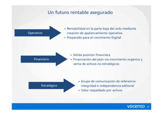 Un futuro rentable asegurado


                      • Rentabilidad en la parte baja del ciclo mediante
Operativo               creación de apalancamiento operativo
                      • Preparado para el crecimiento Digital




                          • Sólida posición financiera
   Financiero             • Financiación del plan vía crecimiento orgánico y
                            venta de activos no estratégicos




                               • Grupo de comunicación de referencia:
        Estratégico              integridad e independencia editorial
                               • Valor respaldado por activos




                                                                               25
 