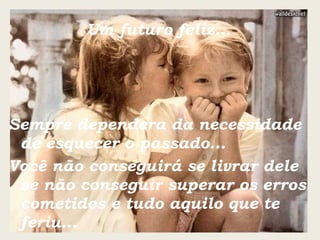 Um futuro feliz... Sempre dependera da necessidade de esquecer o passado... Você não conseguirá se livrar dele se não conseguir superar os erros cometidos e tudo aquilo que te feriu... 