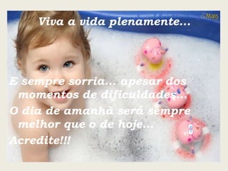 Viva a vida plenamente... E sempre sorria... apesar dos momentos de dificuldades... O dia de amanhã será sempre melhor que o de hoje... Acredite!!! 