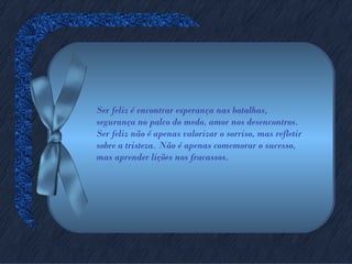 Ser feliz é encontrar esperança nas batalhas,
segurança no palco do medo, amor nos desencontros.
Ser feliz não é apenas valorizar o sorriso, mas refletir
sobre a tristeza. Não é apenas comemorar o sucesso,
mas aprender lições nos fracassos.
 