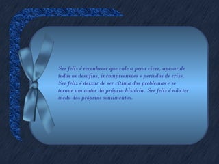 Ser feliz é reconhecer que vale a pena viver, apesar de
todos os desafios, incompreensões e períodos de crise.
Ser feliz é deixar de ser vítima dos problemas e se
tornar um autor da própria história. Ser feliz é não ter
medo dos próprios sentimentos.
 
