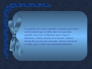 E, quando você errar o caminho, recomece, pois assim
você descobrirá que ser feliz não é ter uma vida
perfeita, mas usar as lágrimas para irrigar a
tolerância. Jamais desista de si mesmo. Jamais
desista das pessoas que você ama. Jamais desista de
ser feliz, pois a vida é um espetáculo fantástico.
 