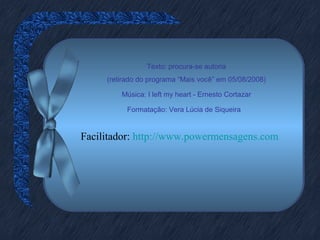 Texto: procura-se autoria
(retirado do programa “Mais você” em 05/08/2008)
Música: I left my heart - Ernesto Cortazar
Formatação: Vera Lúcia de Siqueira
Facilitador: http://www.powermensagens.com
 
