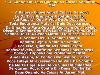 Ii. Confie Em Deus Quando As Coisas Andarem
                       Mal

       A Palavra Chave Aqui É Coisas. Se Você
       Lê Os Tres Primeiros Capítulos De Jó,
      Vai Reparar Que A Vida De Jó Desabou.
   Toda Segurança Material Dele Desapareceu
 De Uma Hora Para Outra.E Reparem Que Jó Não
Disse: O Senhor Deu E Os Ladrões Levaram. Ou: O
 Senhor Deu E A Geada Matou. Ele Disse Jó 1:21:
          O Senhor Deu, O Senhor Tomou.
          Bendito Seja O Nome Do Senhor.
        Por Isso, Quando As Coisas Forem
 Desfavoráveis, Confie No Senhor.Filhos Mortos.
      Doença. Esposa Com Problema Mental.
    Ainda Assim, Jó Confiou No Senhor. Talvez
  Você Esteja Atravessando Um Vale Da Sombra
   Da Morte Hoje. Não Deixe Suas Dificuldades
   Derotarem Você. Confie Em Deus. Confie Em
       Deus Quando As Coisas Andarem Mal.
 