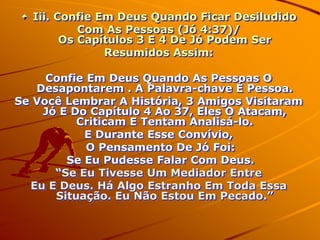 Iii. Confie Em Deus Quando Ficar Desiludido
           Com As Pessoas (Jó 4:37)/
        Os Capítulos 3 E 4 De Jó Podem Ser
               Resumidos Assim:

     Confie Em Deus Quando As Pessoas O
   Desapontarem . A Palavra-chave É Pessoa.
Se Você Lembrar A História, 3 Amigos Visitaram
    Jó E Do Capítulo 4 Ao 37, Eles O Atacam,
          Criticam E Tentam Analisá-lo.
           E Durante Esse Convívio,
            O Pensamento De Jó Foi:
        Se Eu Pudesse Falar Com Deus.
      “Se Eu Tivesse Um Mediador Entre
  Eu E Deus. Há Algo Estranho Em Toda Essa
      Situação. Eu Não Estou Em Pecado.”
 