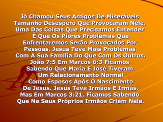 Jó Chamou Seus Amigos De Miseráveis
Tamanho Desespero Que Provocaram Nele.
Uma Das Coisas Que Precisamos Entender
      É Que Os Piores Problemas Que
   Enfrentaremos Serão Provocados Por
   Pessoas. Jesus Teve Mais Problemas
Com A Sua Família Do Que Com Os Outros.
     João 7:5 Em Marcos 6:3 Ficamos
    Sabendo Que Maria E José Tiveram
        Um Relacionamento Normal
     Como Esposos Após O Nascimento
   De Jesus. Jesus Teve Irmãos E Irmãs.
  Mas Em Marcos 3:21, Ficamos Sabendo
 Que Ne Seus Próprios Irmãos Criam Nele.
 